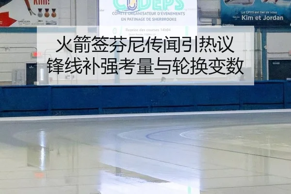 火箭签芬尼传闻引热议 锋线补强考量与轮换变数